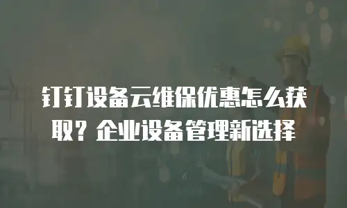 钉钉设备云维保优惠怎么获取？企业设备管理新选择