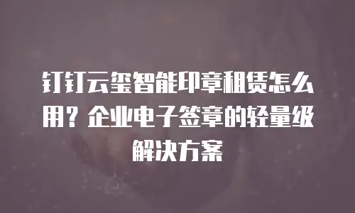 钉钉云玺智能印章租赁怎么用？企业电子签章的轻量级解决方案