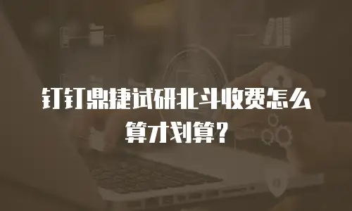 钉钉鼎捷试研北斗收费怎么算才划算？