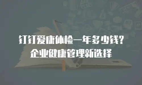 钉钉爱康体检一年多少钱？企业健康管理新选择