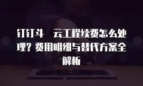钉钉斗栱云工程续费怎么处理？费用明细与替代方案全解析
