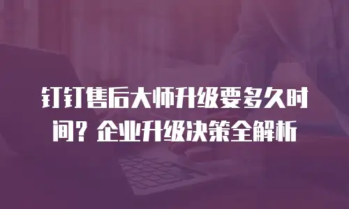 钉钉售后大师升级要多久时间？企业升级决策全解析