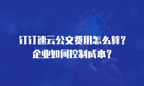 钉钉速云公文费用怎么算？企业如何控制成本？