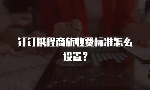 钉钉携程商旅收费标准怎么设置？