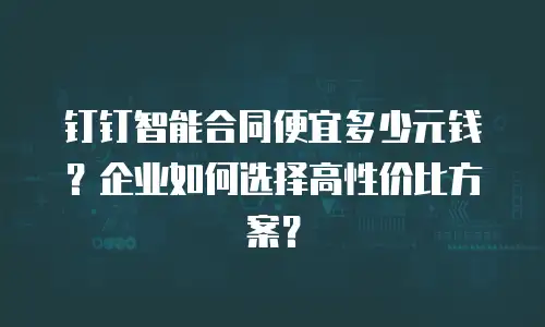 钉钉智能合同便宜多少元钱？企业如何选择高性价比方案？