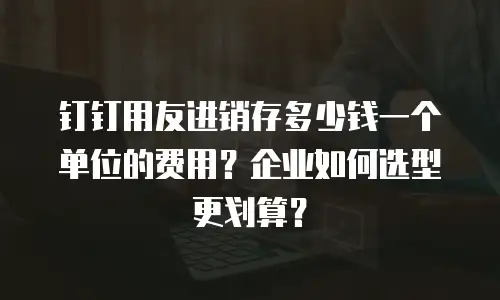 钉钉用友进销存多少钱一个单位的费用？企业如何选型更划算？