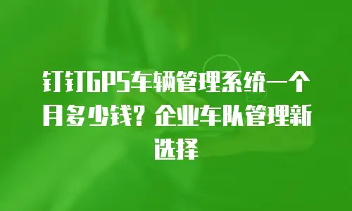 钉钉GPS车辆管理系统一个月多少钱？企业车队管理新选择