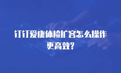 钉钉爱康体检扩容怎么操作更高效？