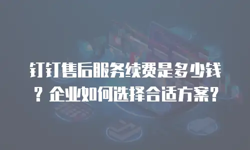 钉钉售后服务续费是多少钱？企业如何选择合适方案？