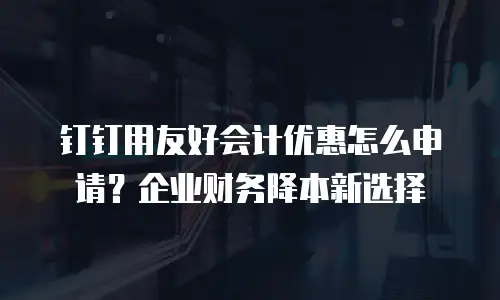 钉钉用友好会计优惠怎么申请？企业财务降本新选择