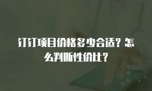 钉钉项目价格多少合适？怎么判断性价比？