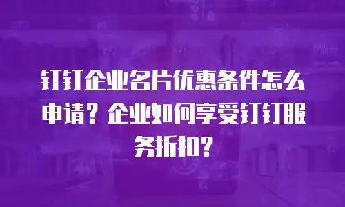 钉钉企业名片优惠条件怎么申请？企业如何享受钉钉服务折扣？