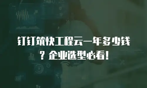 钉钉筑快工程云一年多少钱？企业选型必看！