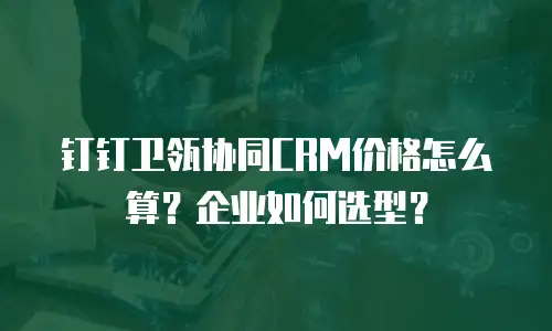 钉钉卫瓴协同CRM价格怎么算？企业如何选型？