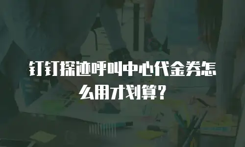 钉钉探迹呼叫中心代金券怎么用才划算？