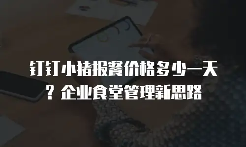 钉钉小猪报餐价格多少一天？企业食堂管理新思路