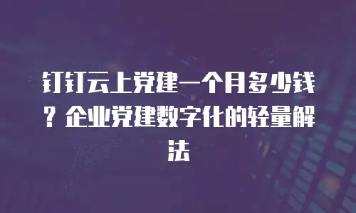 钉钉云上党建一个月多少钱？企业党建数字化的轻量解法