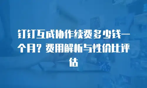 钉钉互成协作续费多少钱一个月？费用解析与性价比评估