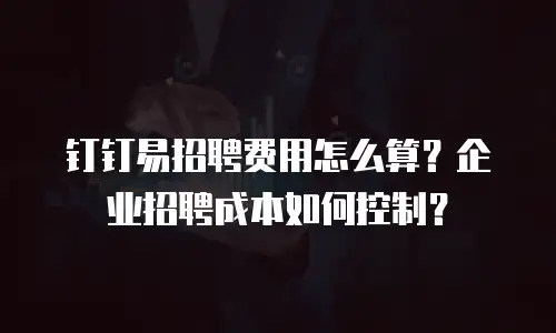 钉钉易招聘费用怎么算？企业招聘成本如何控制？