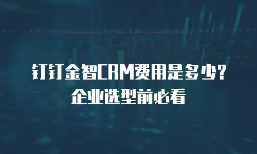 钉钉金智CRM费用是多少？企业选型前必看