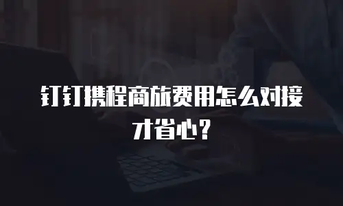 钉钉携程商旅费用怎么对接才省心？