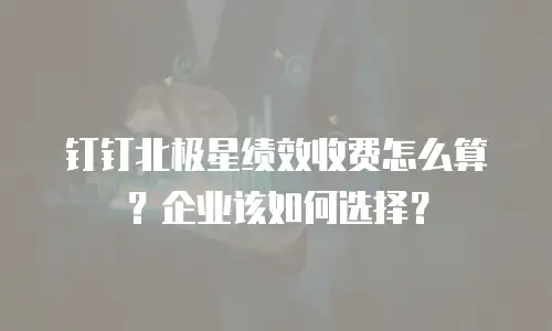 钉钉北极星绩效收费怎么算？企业该如何选择？