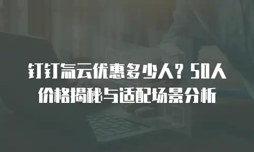 钉钉氚云优惠多少人？50人价格揭秘与适配场景分析