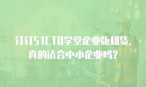 钉钉51CTO学堂企业版租赁，真的适合中小企业吗？