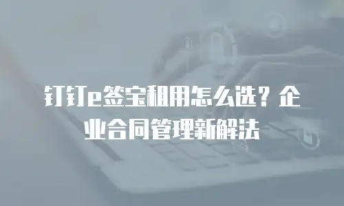 钉钉e签宝租用怎么选？企业合同管理新解法