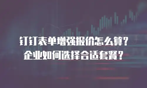 钉钉表单增强报价怎么算？企业如何选择合适套餐？