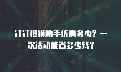 钉钉橙狮助手优惠多少？一次活动能省多少钱？