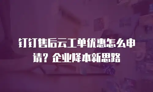 钉钉售后云工单优惠怎么申请？企业降本新思路