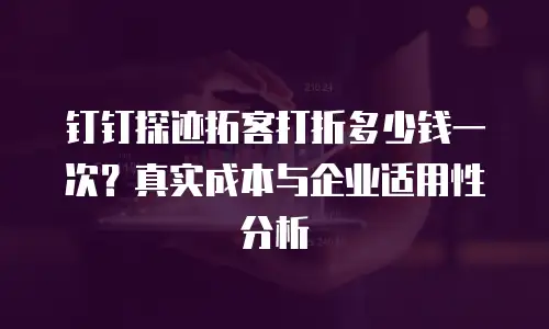 钉钉探迹拓客打折多少钱一次？真实成本与企业适用性分析