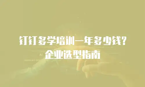 钉钉多学培训一年多少钱？企业选型指南