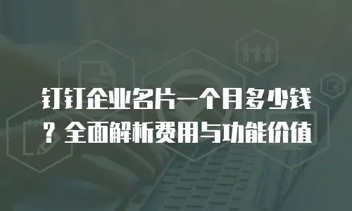 钉钉企业名片一个月多少钱？全面解析费用与功能价值