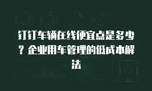 钉钉车辆在线便宜点是多少？企业用车管理的低成本解法