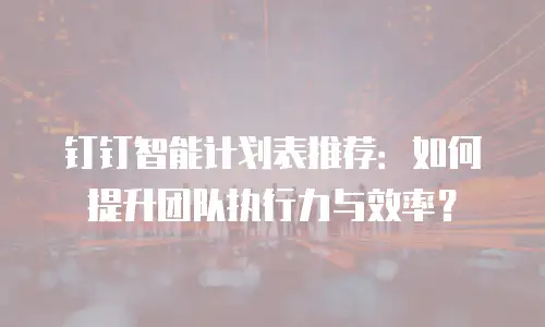 钉钉智能计划表推荐：如何提升团队执行力与效率？