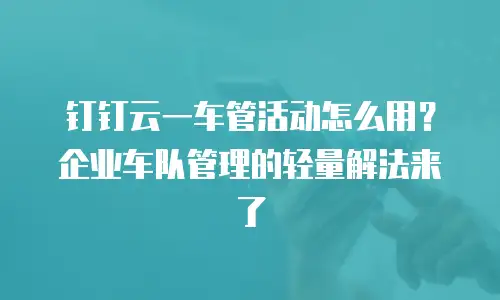 钉钉云一车管活动怎么用？企业车队管理的轻量解法来了