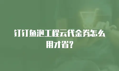 钉钉鱼泡工程云代金券怎么用才省？