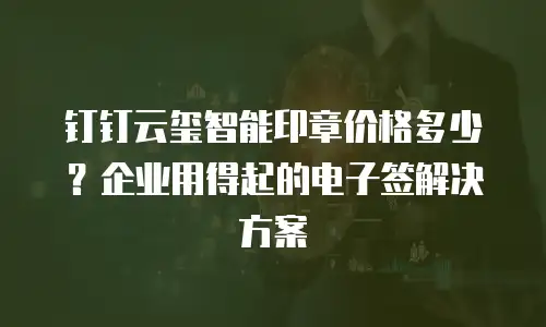 钉钉云玺智能印章价格多少？企业用得起的电子签解决方案