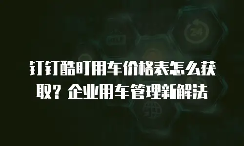 钉钉酷盯用车价格表怎么获取？企业用车管理新解法