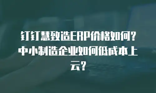 钉钉慧致造ERP价格如何？中小制造企业如何低成本上云？