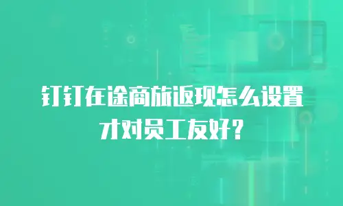 钉钉在途商旅返现怎么设置才对员工友好？
