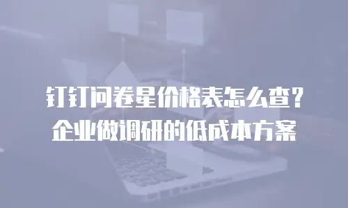 钉钉问卷星价格表怎么查？企业做调研的低成本方案