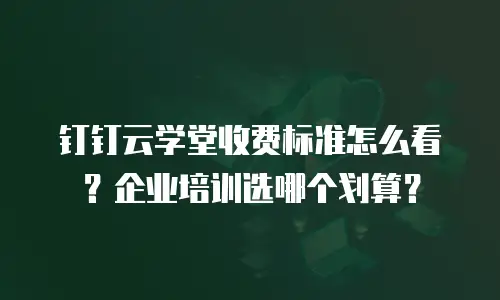 钉钉云学堂收费标准怎么看？企业培训选哪个划算？
