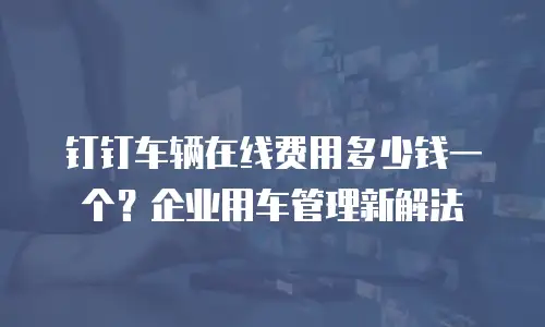 钉钉车辆在线费用多少钱一个？企业用车管理新解法
