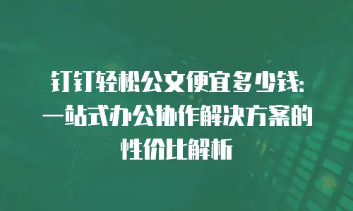 钉钉轻松公文便宜多少钱：一站式办公协作解决方案的性价比解析