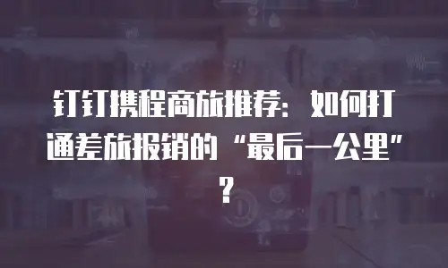 钉钉携程商旅推荐：如何打通差旅报销的&ldquo;最后一公里&rdquo;？