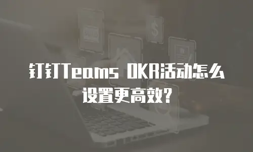 钉钉Teams OKR活动怎么设置更高效？