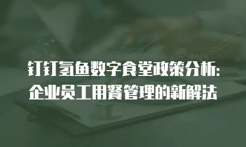 钉钉氢鱼数字食堂政策分析：企业员工用餐管理的新解法